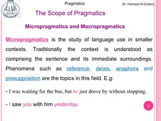 2
Micropragmatics and Macropragmatics
Micropragmatics is the study of language use in smaller
contexts. Traditionally the context is understood as
comprising the sentence and its immediate surroundings.
Phenomena such as reference, deixis, anaphora and
presupposition are the topics in this field. E.g:
- I was waiting for the bus, but he just drove by without stopping.
- I saw you with him yesterday.
The Scope of Pragmatics
Dr. Hameed Al-ZubeiryPragmatics
 