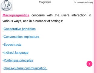 33
Dr. Hameed Al-ZubeiryPragmatics
Macropragmatics concerns with the users interaction in
various ways, and in a number of settings:
-Cooperative principles
-Conversation implicature
-Speech acts
-Indirect language
-Politeness principles
-Cross-cultural communication
 