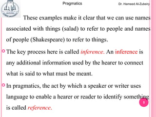 5
These examples make it clear that we can use names
associated with things (salad) to refer to people and names
of people (Shakespeare) to refer to things.
 The key process here is called inference. An inference is
any additional information used by the hearer to connect
what is said to what must be meant.
 In pragmatics, the act by which a speaker or writer uses
language to enable a hearer or reader to identify something
is called reference.
Dr. Hameed Al-ZubeiryPragmatics
 