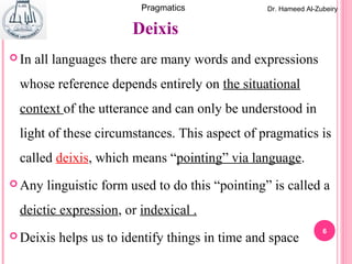 6
Dr. Hameed Al-ZubeiryPragmatics
 In all languages there are many words and expressions
whose reference depends entirely on the situational
context of the utterance and can only be understood in
light of these circumstances. This aspect of pragmatics is
called deixis, which means “pointing” via language.
 Any linguistic form used to do this “pointing” is called a
deictic expression, or indexical .
 Deixis helps us to identify things in time and space
Deixis
 