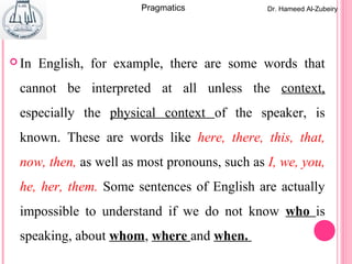  In English, for example, there are some words that
cannot be interpreted at all unless the context,
especially the physical context of the speaker, is
known. These are words like here, there, this, that,
now, then, as well as most pronouns, such as I, we, you,
he, her, them. Some sentences of English are actually
impossible to understand if we do not know who is
speaking, about whom, where and when.
Dr. Hameed Al-ZubeiryPragmatics
 