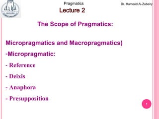 1
Dr. Hameed Al-ZubeiryPragmatics
Micropragmatics and Macropragmatics)
-Micropragmatic:
- Reference
- Deixis
- Anaphora
- Presupposition
The Scope of Pragmatics:
 