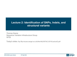 WTAC NGS Course, Hinxton 12th
April 2014
Lecture 2: Identification of SNPs, Indels, and
structural variants
Thomas Keane
Sequence Variation Infrastructure Group
WTSI
Today's slides: ftp://ftp-mouse.sanger.ac.uk/other/tk2/WTAC-2014/Lecture2.pdf
 