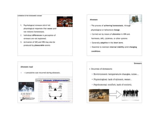 Limitations to the homeostatic concept
1. Psychological stressors elicit full
physiological responses that cause (and
not restore) homeostasis.
2. Individual differences in perception of
stressors are not explained.
3. Activation of SNS and HPA may also be
produced by pleasurable events
Allostasis
The process of achieving homeostasis, through
physiological or behavioral change.
Carried out by means of alteration in HPA axis
hormones, ANS, cytokines, or other systems
Generally adaptive in the short term.
Essential to maintain internal viability amid changing
conditions
Allostatic load
• = cumulative cost incurred during allostasis.
Chronic stressors➔ allostatic overload
Stressors
• Sources of stressors:
• Environment: temperature changes, noise....
• Physiological: lack of aliment, water...
• Psychosocial: conflict, lack of control,
novelty...
 