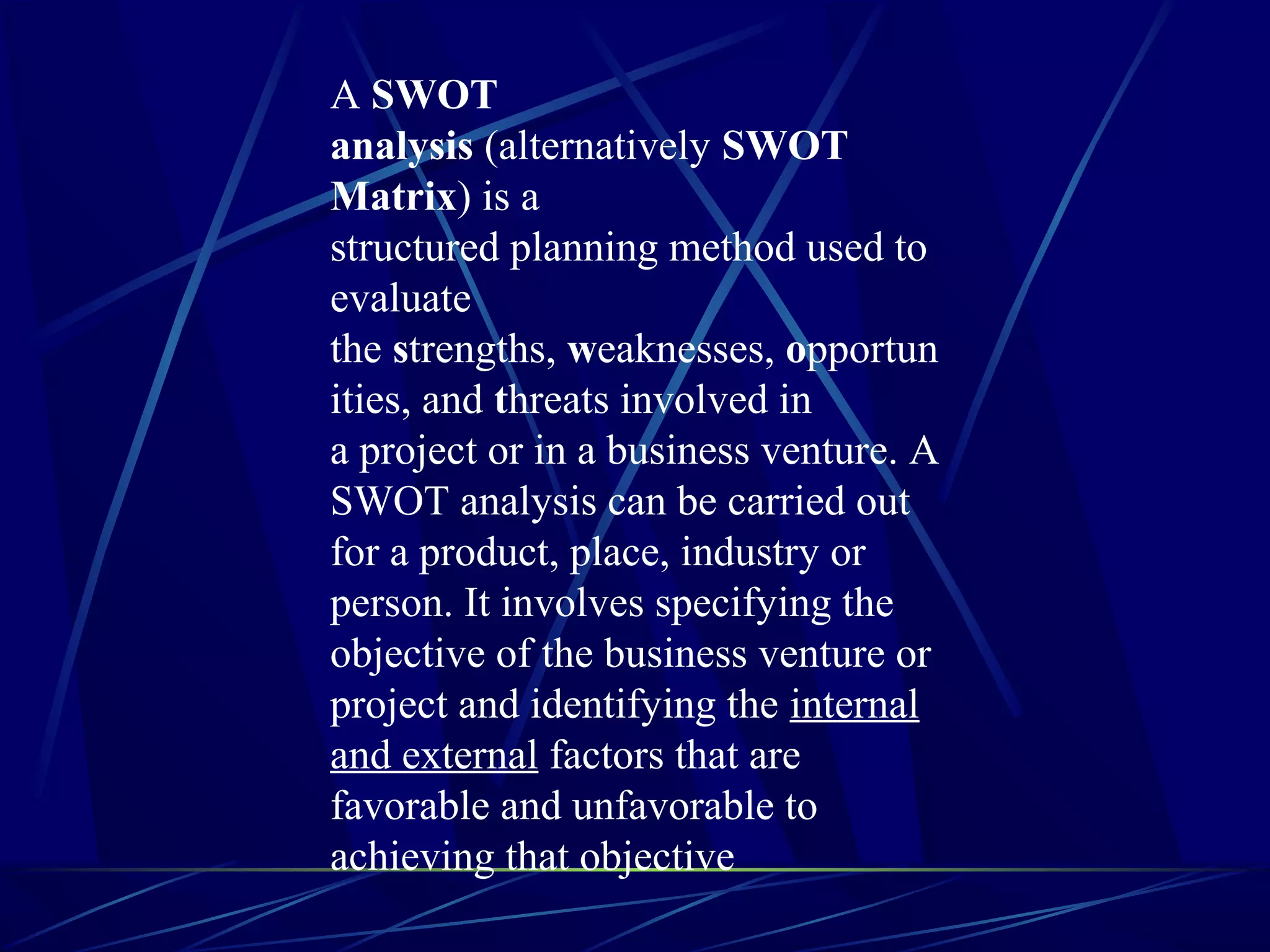 A SWOT
analysis (alternatively SWOT
Matrix) is a
structured planning method used to
evaluate
the strengths, weaknesses, opportun
ities, and threats involved in
a project or in a business venture. A
SWOT analysis can be carried out
for a product, place, industry or
person. It involves specifying the
objective of the business venture or
project and identifying the internal
and external factors that are
favorable and unfavorable to
achieving that objective
 