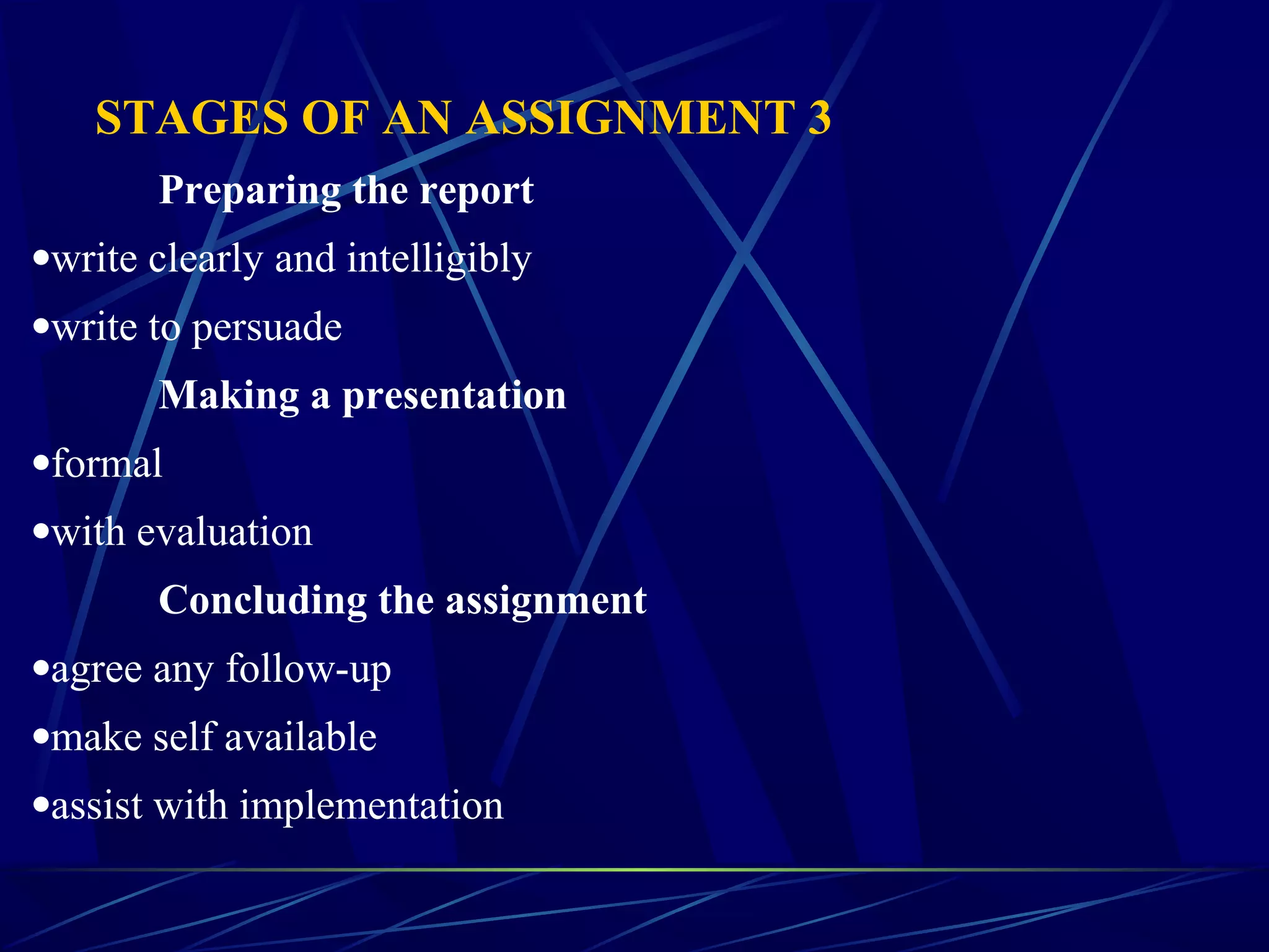 STAGES OF AN ASSIGNMENT 3
Preparing the report
•write clearly and intelligibly
•write to persuade
Making a presentation
•formal
•with evaluation
Concluding the assignment
•agree any follow-up
•make self available
•assist with implementation
 