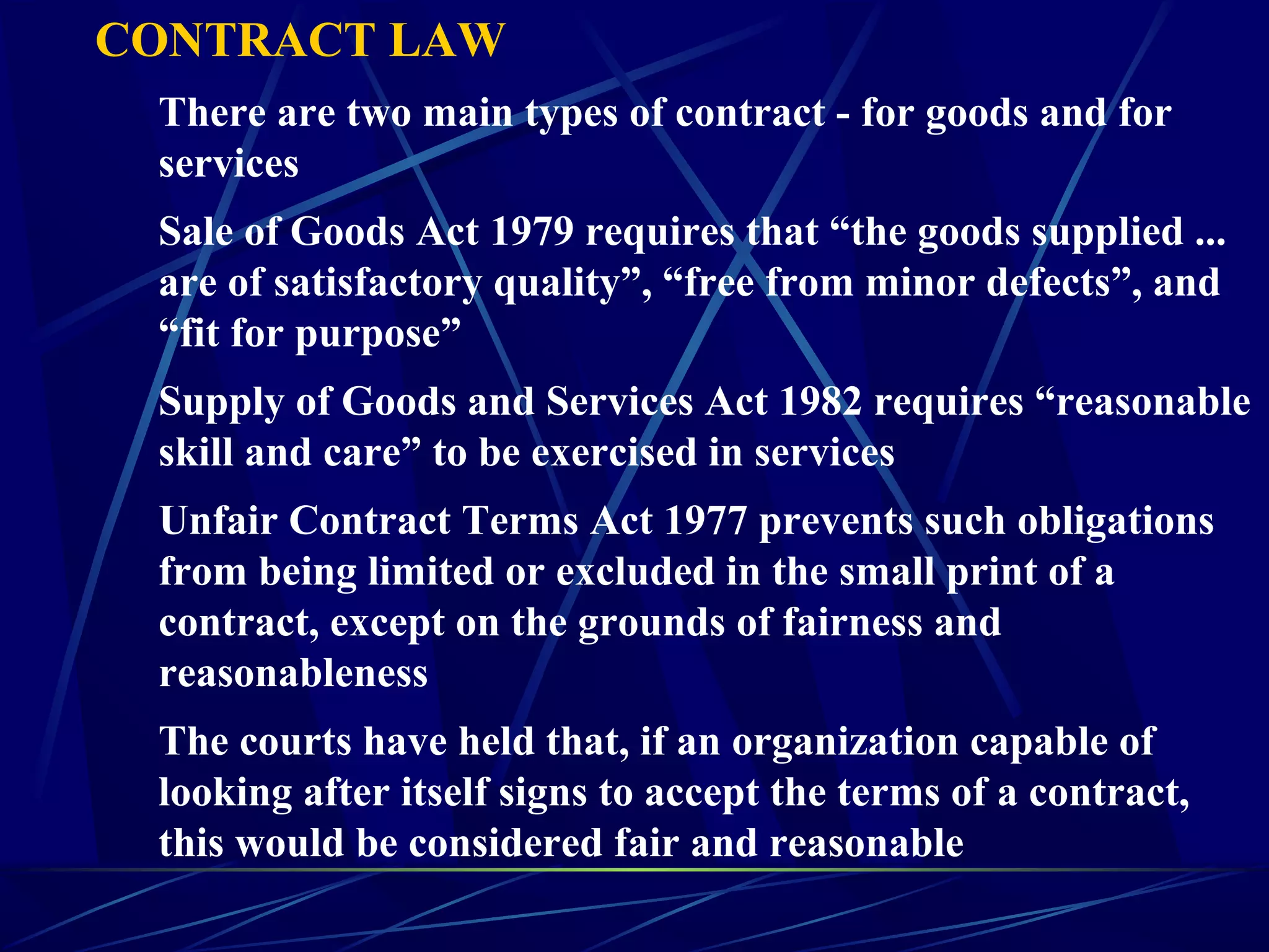 CONTRACT LAW
There are two main types of contract - for goods and for
services
Sale of Goods Act 1979 requires that “the goods supplied ...
are of satisfactory quality”, “free from minor defects”, and
“fit for purpose”
Supply of Goods and Services Act 1982 requires “reasonable
skill and care” to be exercised in services
Unfair Contract Terms Act 1977 prevents such obligations
from being limited or excluded in the small print of a
contract, except on the grounds of fairness and
reasonableness
The courts have held that, if an organization capable of
looking after itself signs to accept the terms of a contract,
this would be considered fair and reasonable
 