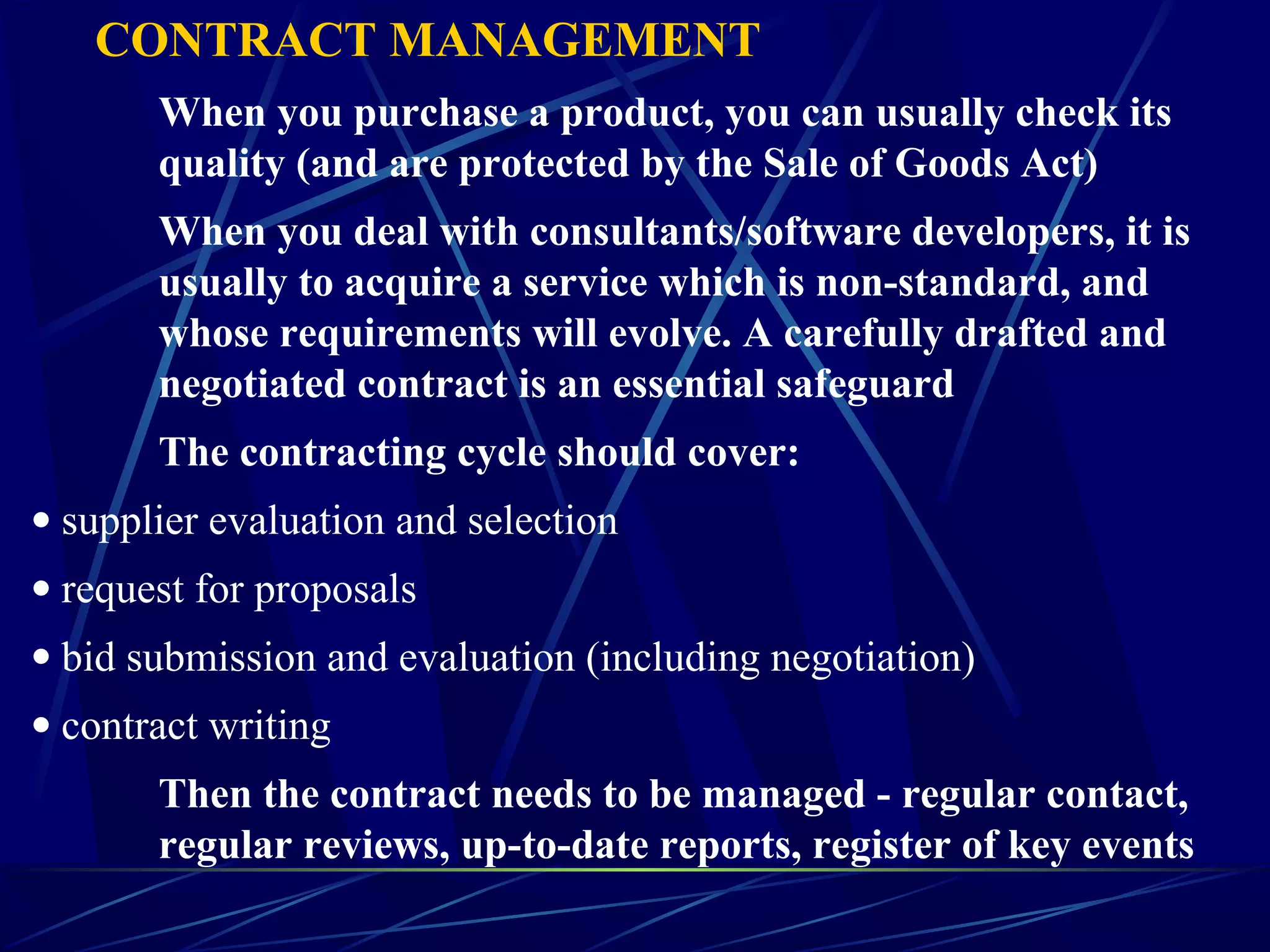 CONTRACT MANAGEMENT
When you purchase a product, you can usually check its
quality (and are protected by the Sale of Goods Act)
When you deal with consultants/software developers, it is
usually to acquire a service which is non-standard, and
whose requirements will evolve. A carefully drafted and
negotiated contract is an essential safeguard
The contracting cycle should cover:
• supplier evaluation and selection
• request for proposals
• bid submission and evaluation (including negotiation)
• contract writing
Then the contract needs to be managed - regular contact,
regular reviews, up-to-date reports, register of key events
 