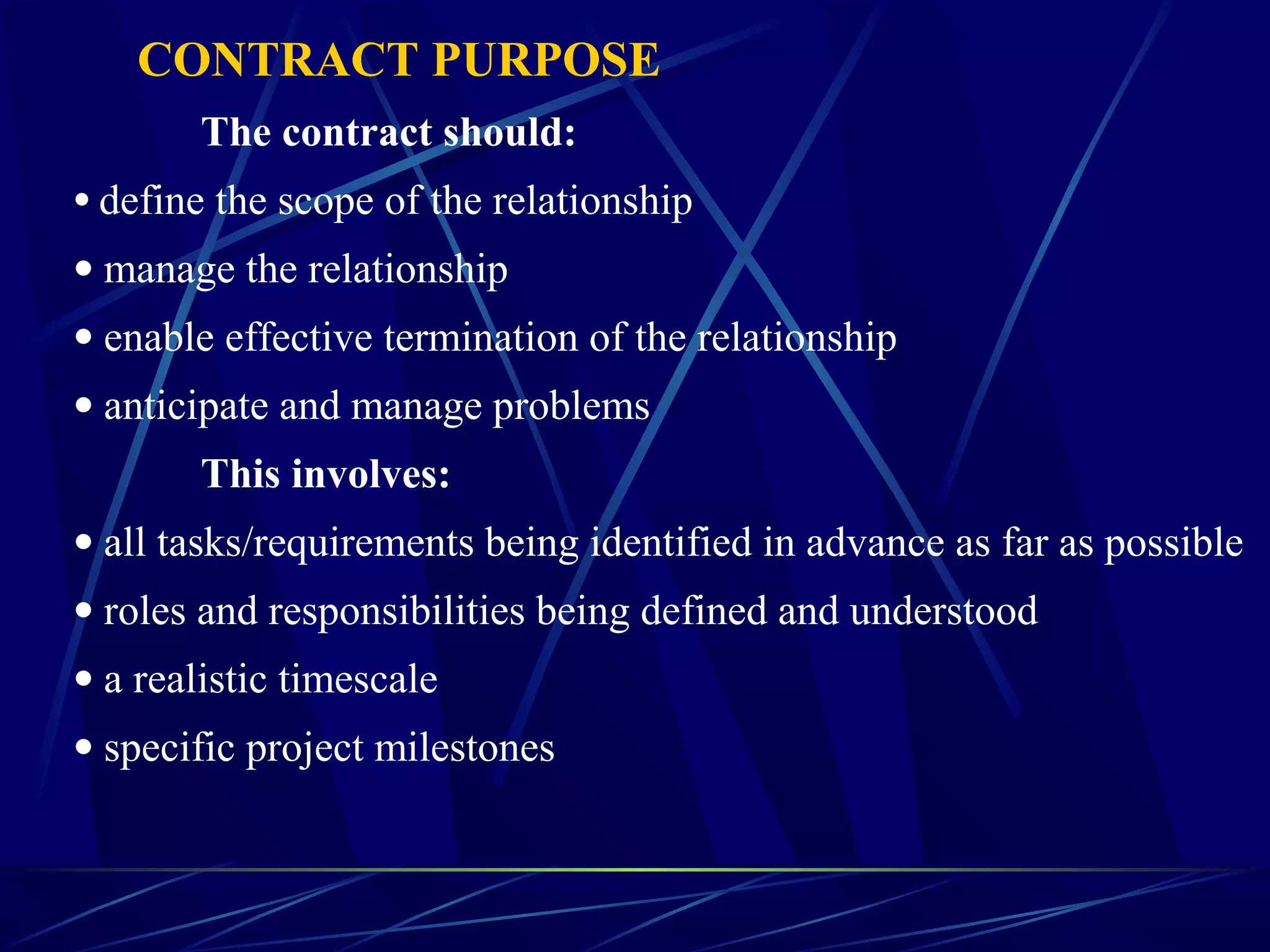 CONTRACT PURPOSE
The contract should:
• define the scope of the relationship
• manage the relationship
• enable effective termination of the relationship
• anticipate and manage problems
This involves:
• all tasks/requirements being identified in advance as far as possible
• roles and responsibilities being defined and understood
• a realistic timescale
• specific project milestones
 