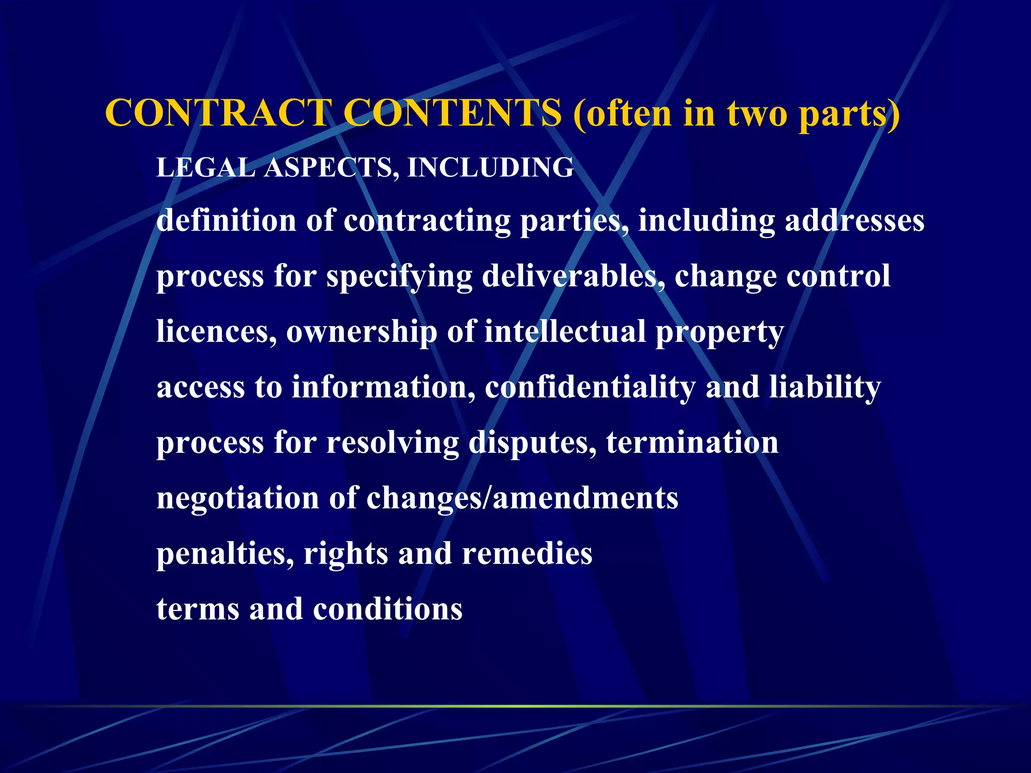 CONTRACT CONTENTS (often in two parts)
LEGAL ASPECTS, INCLUDING
definition of contracting parties, including addresses
process for specifying deliverables, change control
licences, ownership of intellectual property
access to information, confidentiality and liability
process for resolving disputes, termination
negotiation of changes/amendments
penalties, rights and remedies
terms and conditions
 