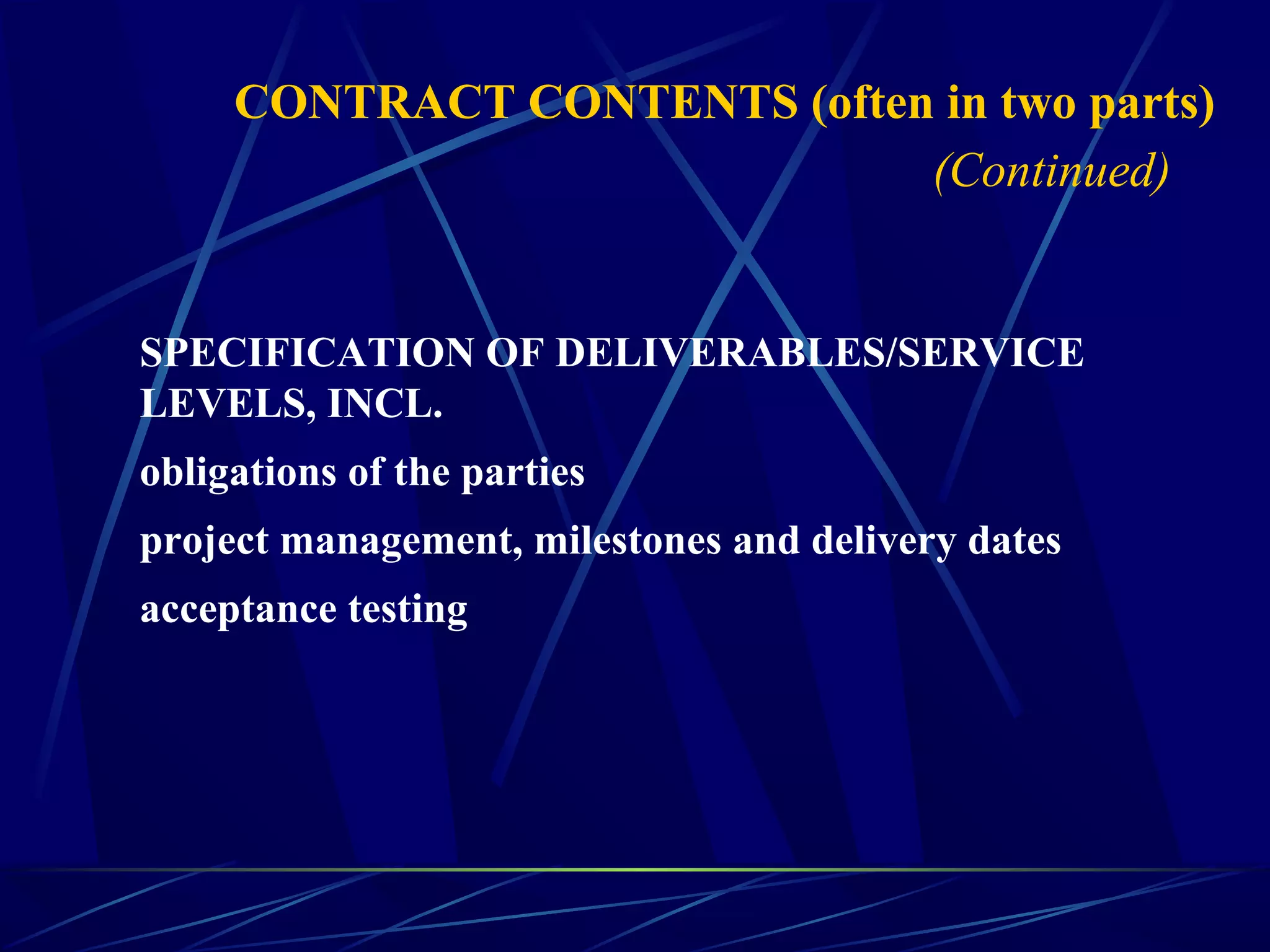 SPECIFICATION OF DELIVERABLES/SERVICE
LEVELS, INCL.
obligations of the parties
project management, milestones and delivery dates
acceptance testing
CONTRACT CONTENTS (often in two parts)
(Continued)
 