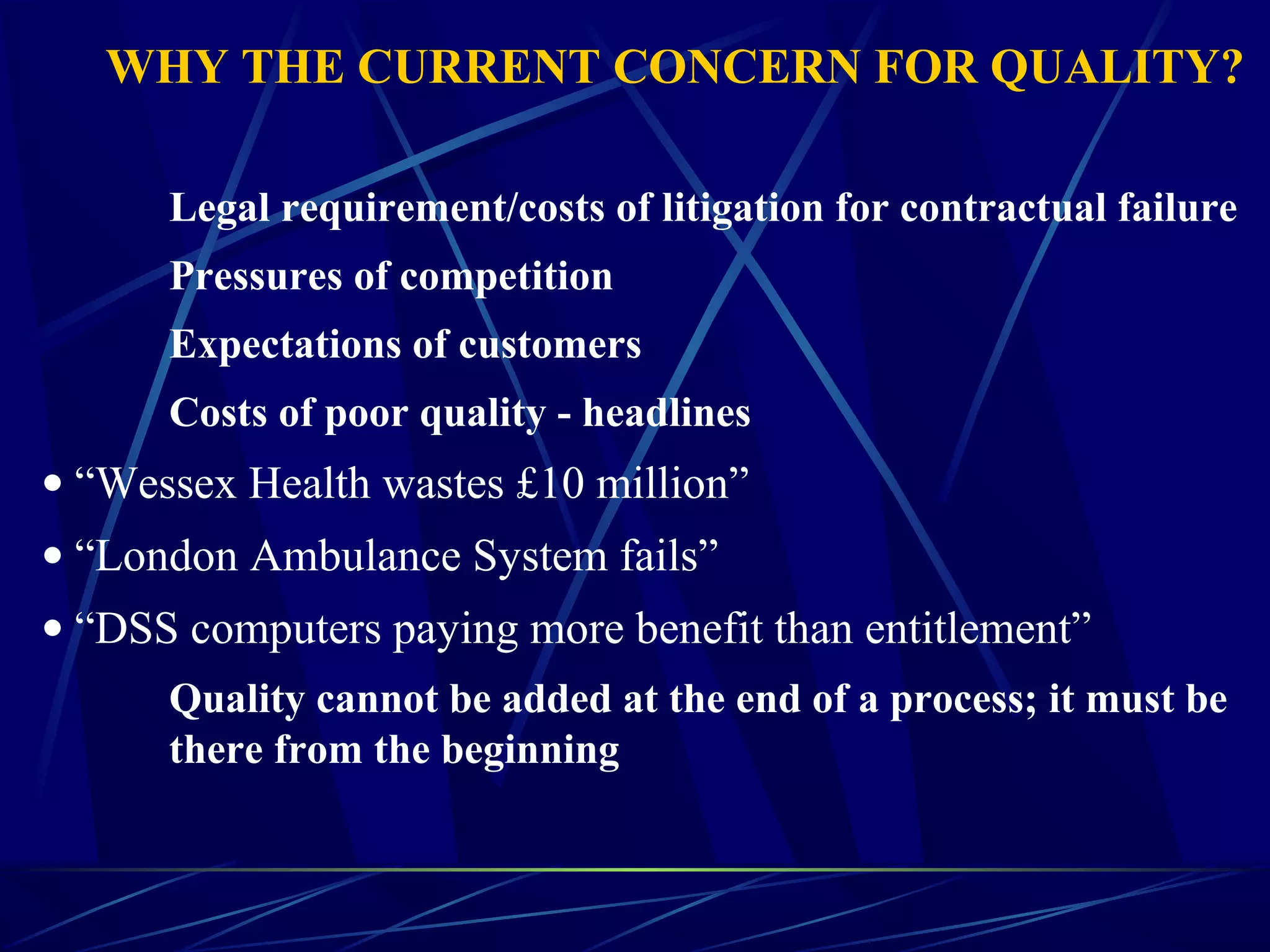 WHY THE CURRENT CONCERN FOR QUALITY?
Legal requirement/costs of litigation for contractual failure
Pressures of competition
Expectations of customers
Costs of poor quality - headlines
• “Wessex Health wastes £10 million”
• “London Ambulance System fails”
• “DSS computers paying more benefit than entitlement”
Quality cannot be added at the end of a process; it must be
there from the beginning
 