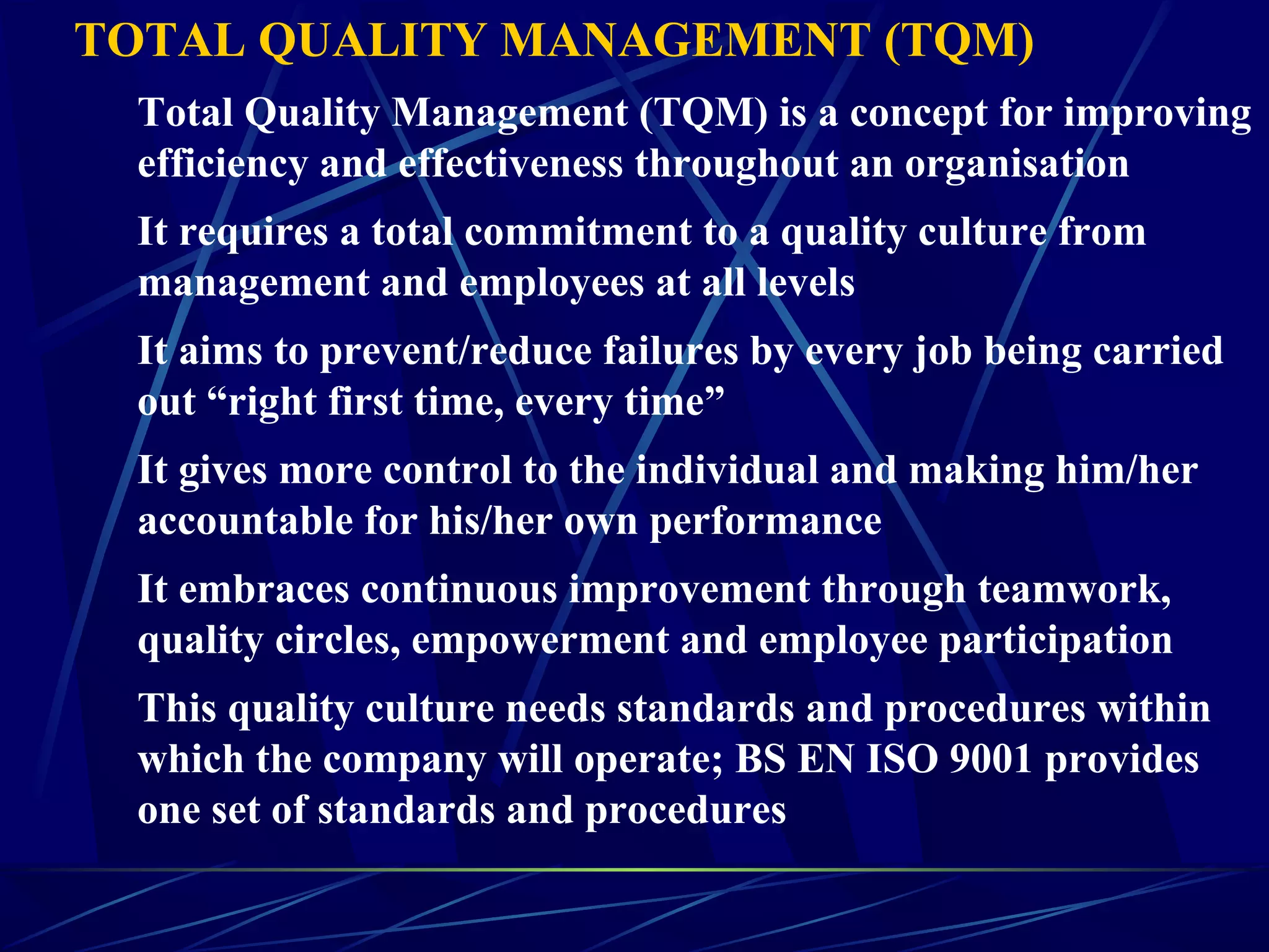 TOTAL QUALITY MANAGEMENT (TQM)
Total Quality Management (TQM) is a concept for improving
efficiency and effectiveness throughout an organisation
It requires a total commitment to a quality culture from
management and employees at all levels
It aims to prevent/reduce failures by every job being carried
out “right first time, every time”
It gives more control to the individual and making him/her
accountable for his/her own performance
It embraces continuous improvement through teamwork,
quality circles, empowerment and employee participation
This quality culture needs standards and procedures within
which the company will operate; BS EN ISO 9001 provides
one set of standards and procedures
 