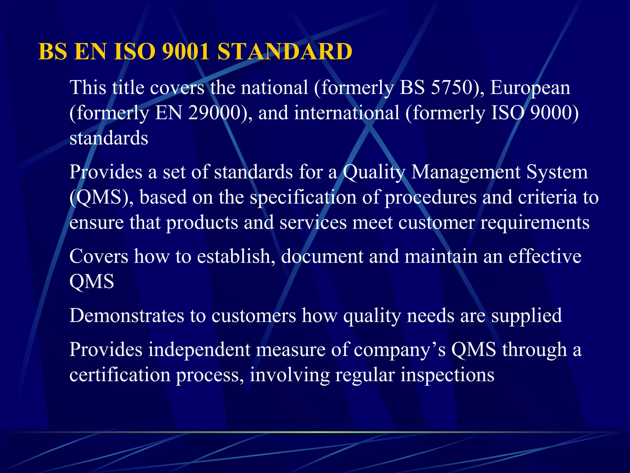 BS EN ISO 9001 STANDARD
This title covers the national (formerly BS 5750), European
(formerly EN 29000), and international (formerly ISO 9000)
standards
Provides a set of standards for a Quality Management System
(QMS), based on the specification of procedures and criteria to
ensure that products and services meet customer requirements
Covers how to establish, document and maintain an effective
QMS
Demonstrates to customers how quality needs are supplied
Provides independent measure of company’s QMS through a
certification process, involving regular inspections
 
