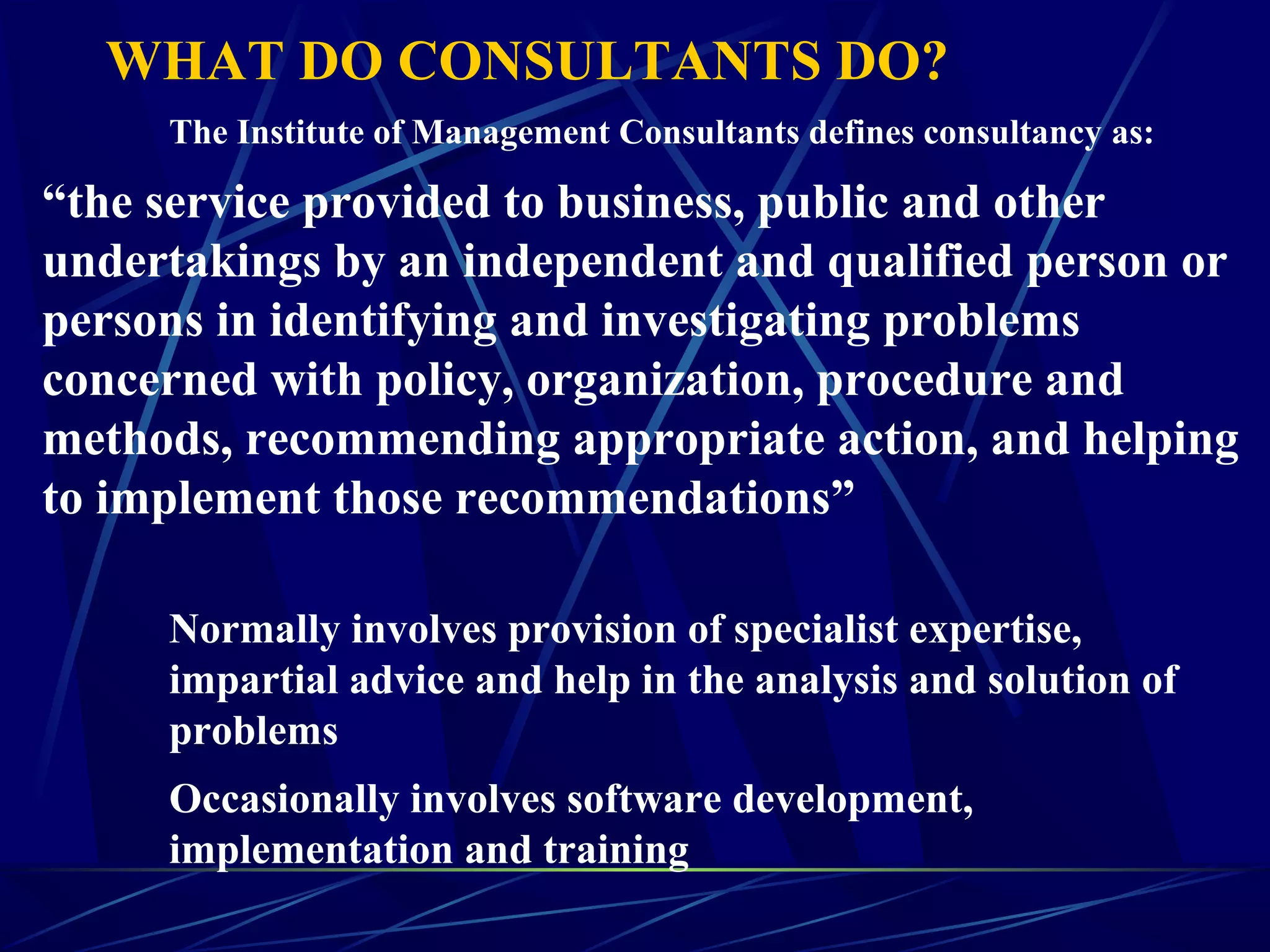 WHAT DO CONSULTANTS DO?
The Institute of Management Consultants defines consultancy as:
“the service provided to business, public and other
undertakings by an independent and qualified person or
persons in identifying and investigating problems
concerned with policy, organization, procedure and
methods, recommending appropriate action, and helping
to implement those recommendations”
Normally involves provision of specialist expertise,
impartial advice and help in the analysis and solution of
problems
Occasionally involves software development,
implementation and training
 