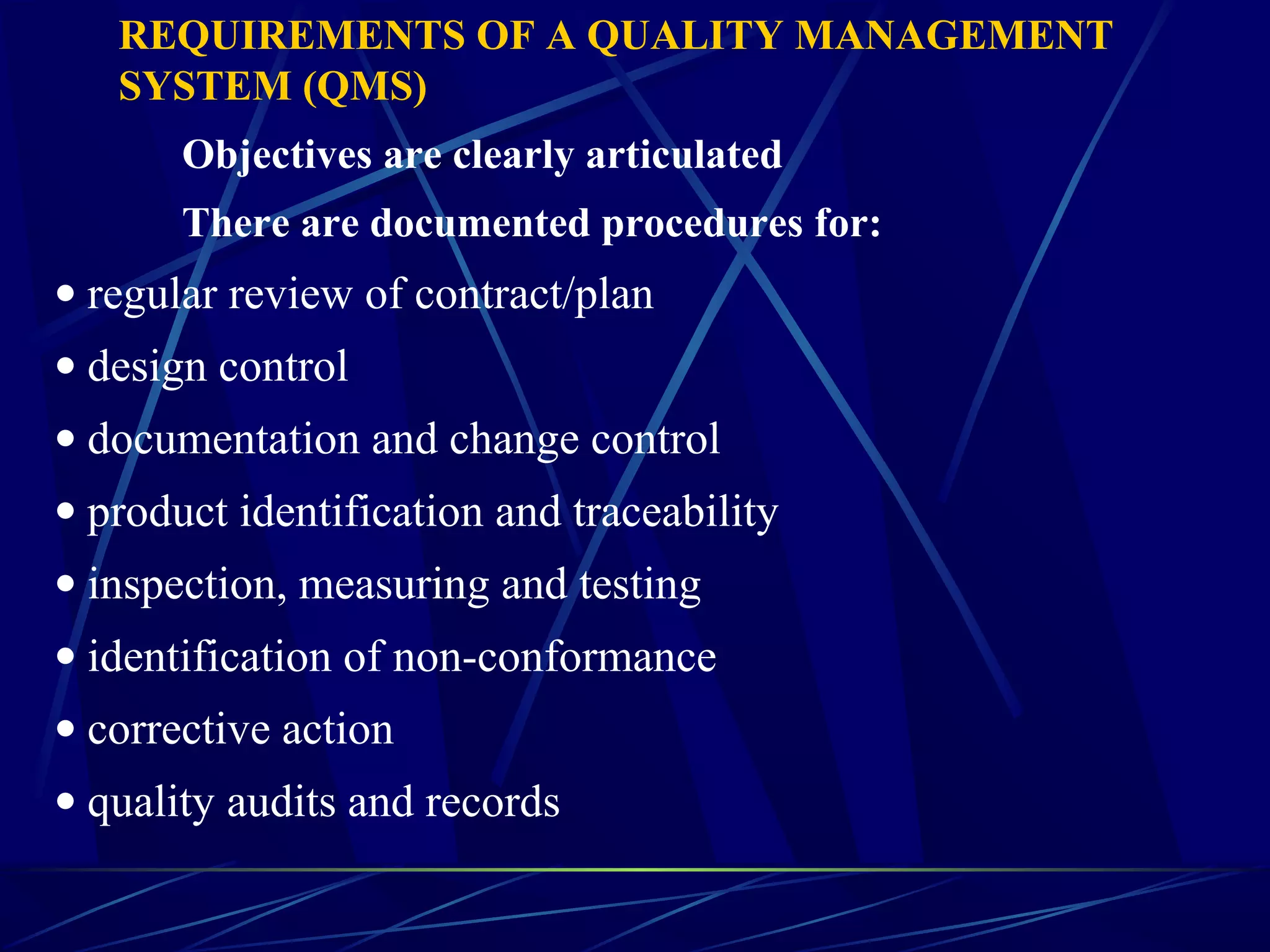 REQUIREMENTS OF A QUALITY MANAGEMENT
SYSTEM (QMS)
Objectives are clearly articulated
There are documented procedures for:
• regular review of contract/plan
• design control
• documentation and change control
• product identification and traceability
• inspection, measuring and testing
• identification of non-conformance
• corrective action
• quality audits and records
 