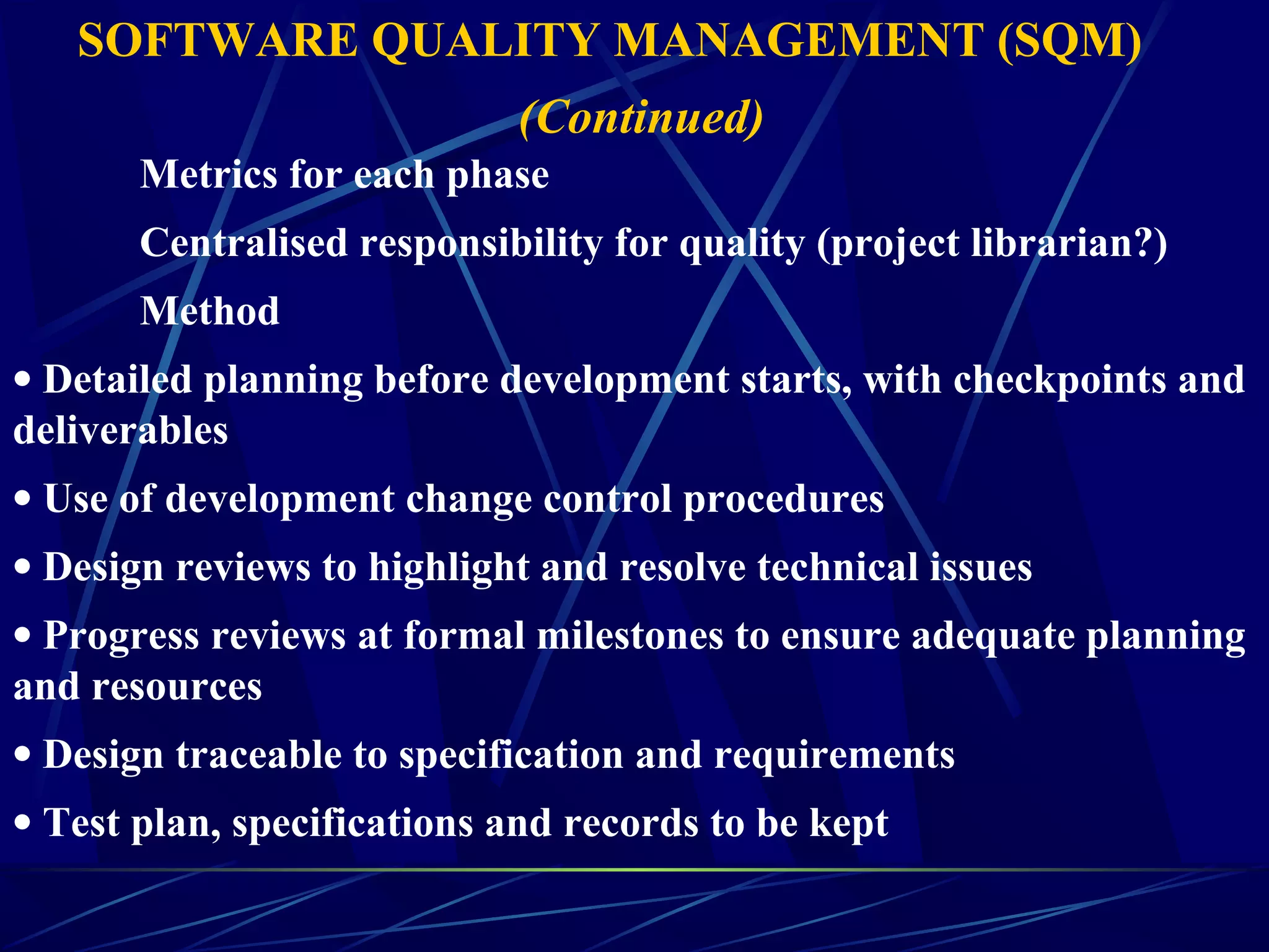 Metrics for each phase
Centralised responsibility for quality (project librarian?)
Method
• Detailed planning before development starts, with checkpoints and
deliverables
• Use of development change control procedures
• Design reviews to highlight and resolve technical issues
• Progress reviews at formal milestones to ensure adequate planning
and resources
• Design traceable to specification and requirements
• Test plan, specifications and records to be kept
SOFTWARE QUALITY MANAGEMENT (SQM)
(Continued)
 