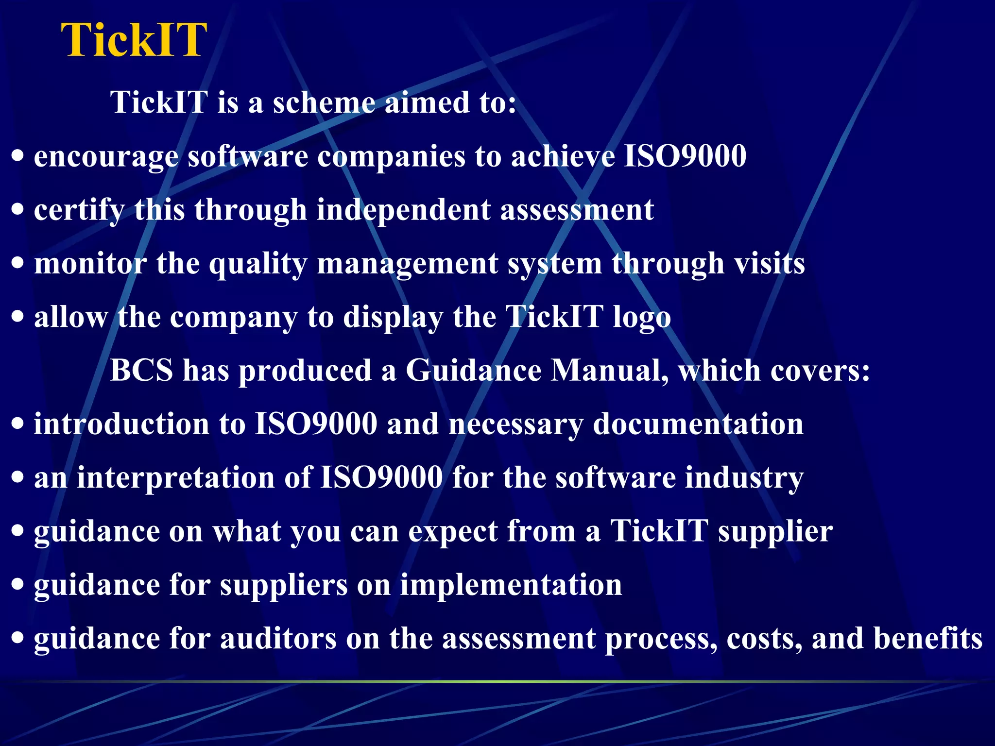TickIT
TickIT is a scheme aimed to:
• encourage software companies to achieve ISO9000
• certify this through independent assessment
• monitor the quality management system through visits
• allow the company to display the TickIT logo
BCS has produced a Guidance Manual, which covers:
• introduction to ISO9000 and necessary documentation
• an interpretation of ISO9000 for the software industry
• guidance on what you can expect from a TickIT supplier
• guidance for suppliers on implementation
• guidance for auditors on the assessment process, costs, and benefits
 