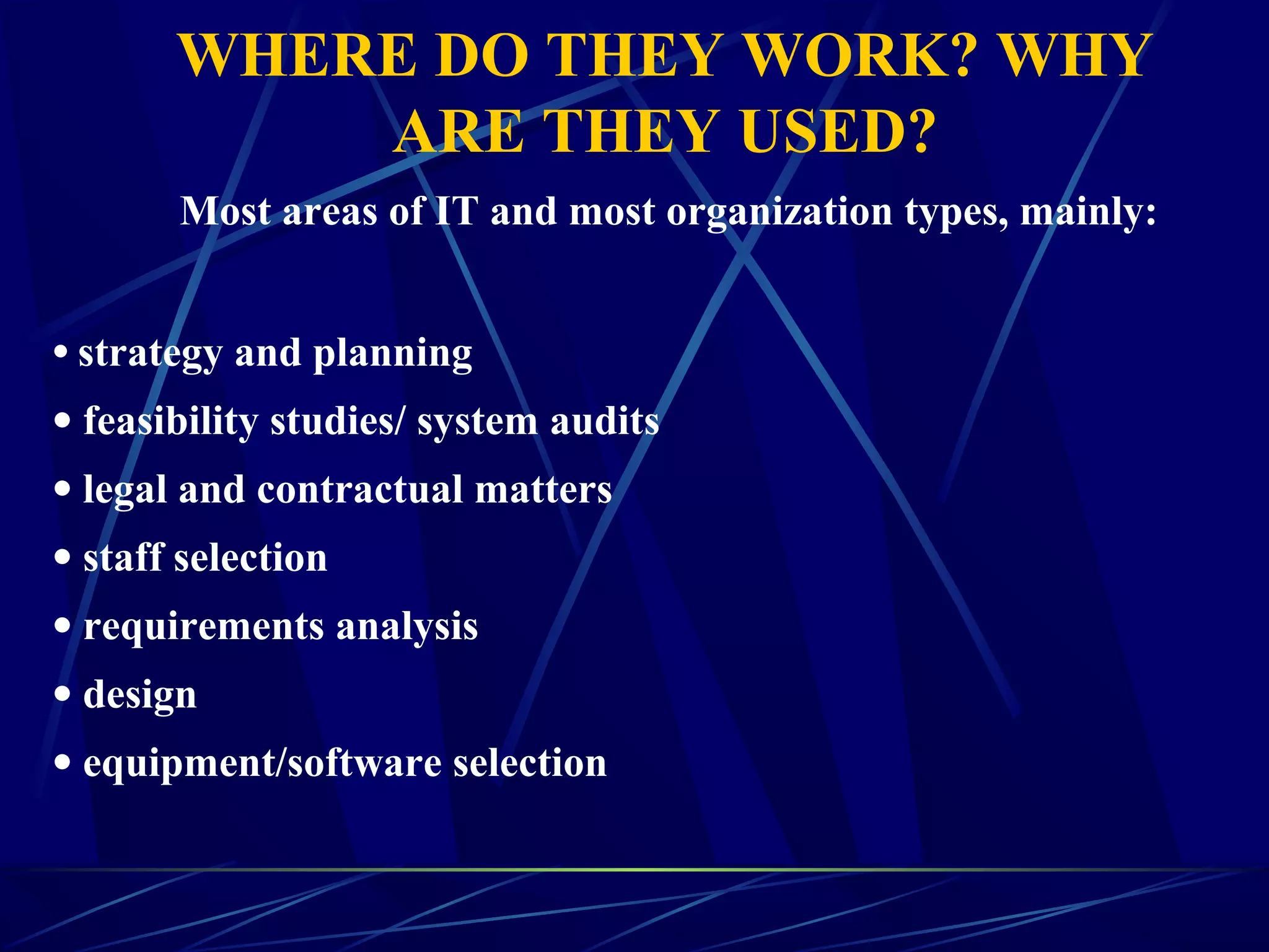 WHERE DO THEY WORK? WHY
ARE THEY USED?
Most areas of IT and most organization types, mainly:
• strategy and planning
• feasibility studies/ system audits
• legal and contractual matters
• staff selection
• requirements analysis
• design
• equipment/software selection
 