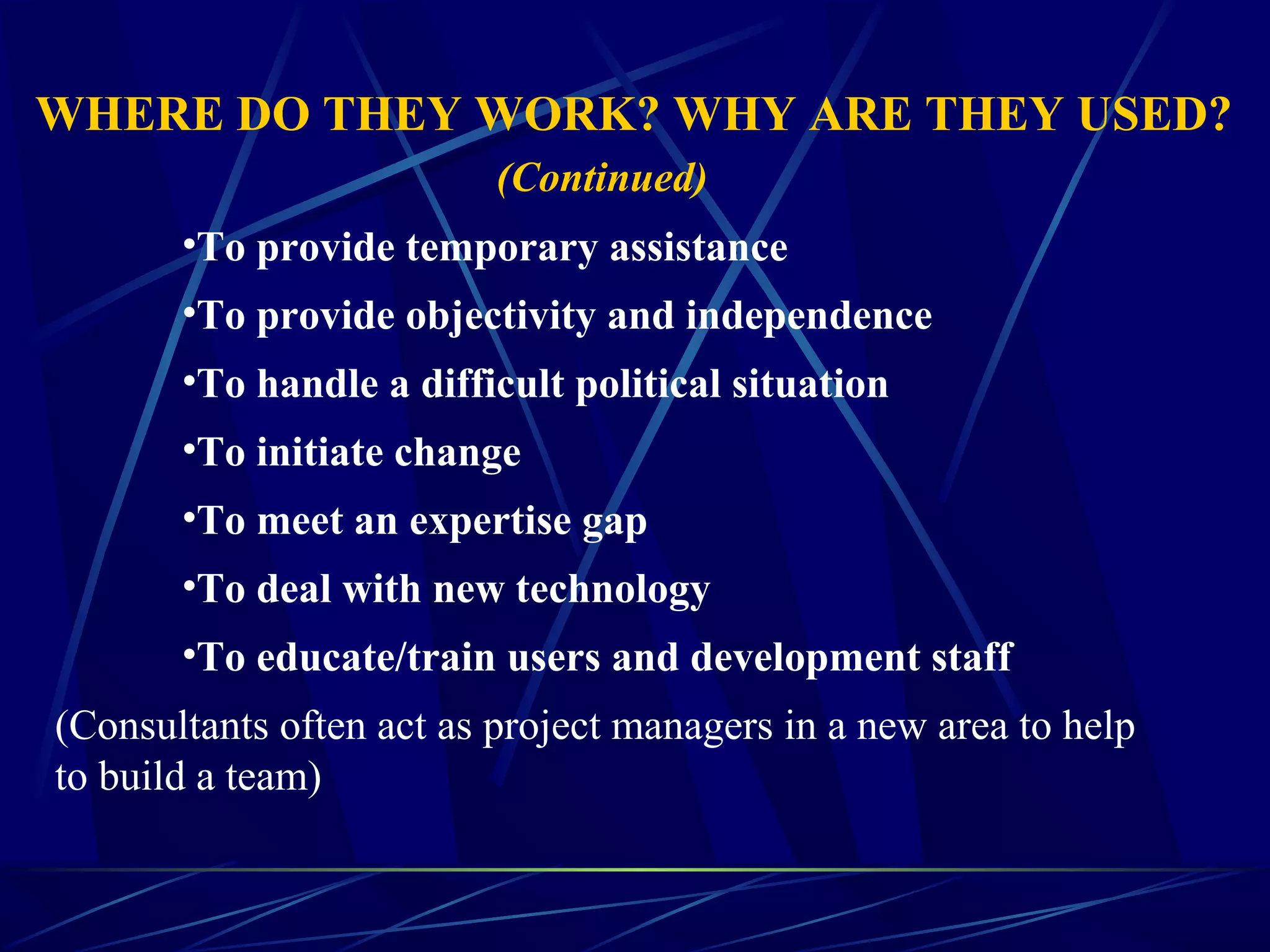 •To provide temporary assistance
•To provide objectivity and independence
•To handle a difficult political situation
•To initiate change
•To meet an expertise gap
•To deal with new technology
•To educate/train users and development staff
(Consultants often act as project managers in a new area to help
to build a team)
WHERE DO THEY WORK? WHY ARE THEY USED?
(Continued)
 