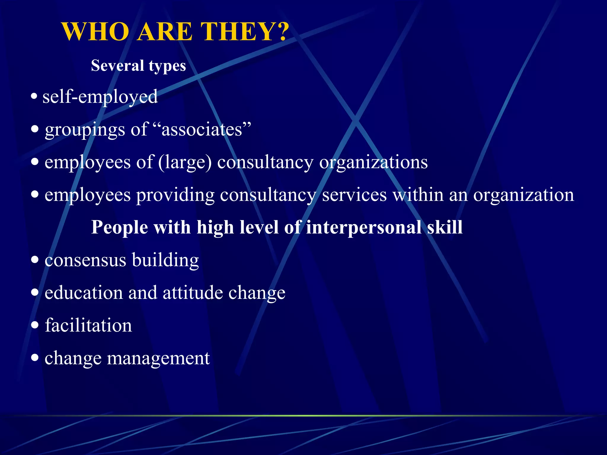 WHO ARE THEY?
Several types
• self-employed
• groupings of “associates”
• employees of (large) consultancy organizations
• employees providing consultancy services within an organization
People with high level of interpersonal skill
• consensus building
• education and attitude change
• facilitation
• change management
 