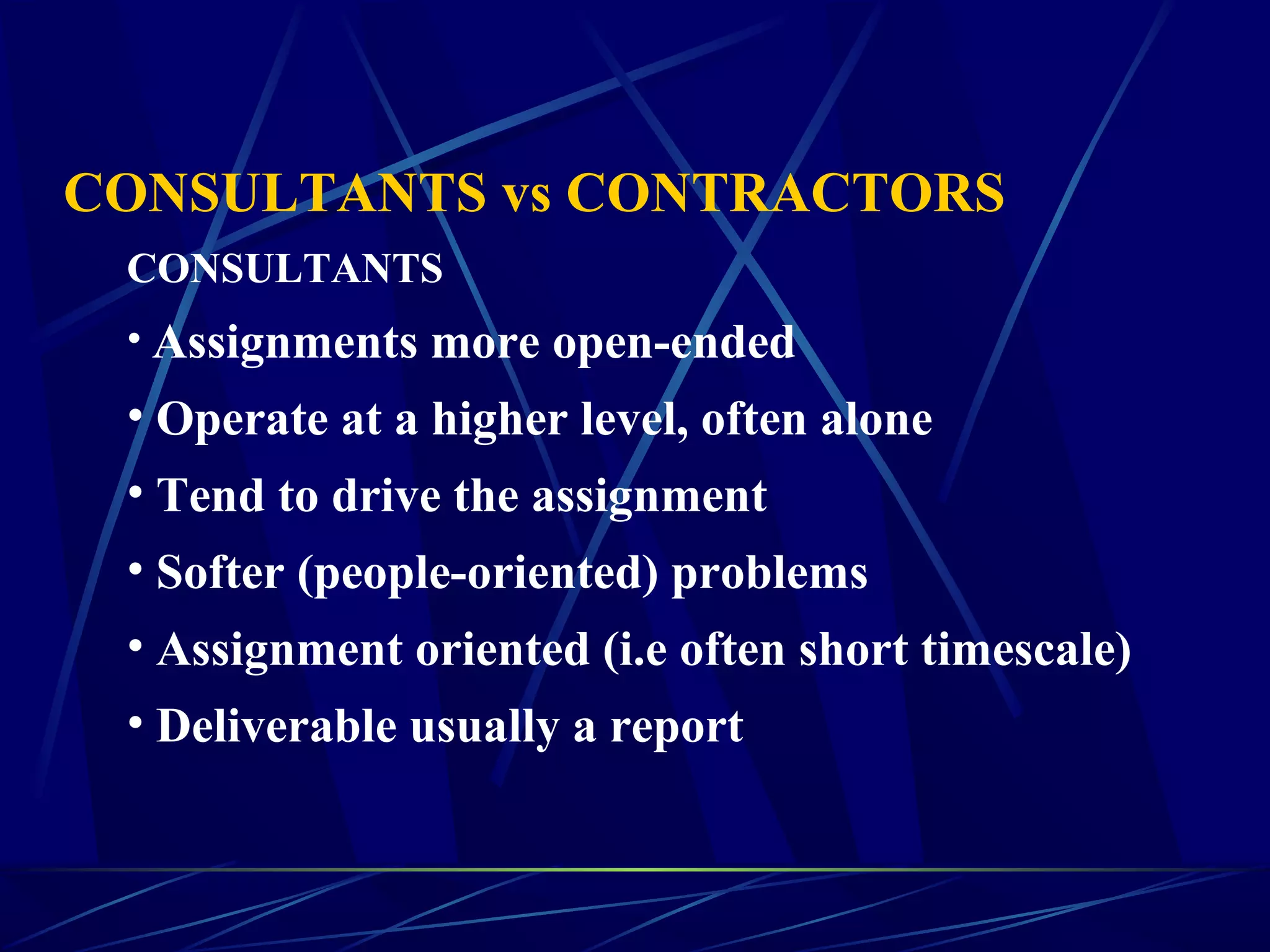 CONSULTANTS vs CONTRACTORS
CONSULTANTS
• Assignments more open-ended
• Operate at a higher level, often alone
• Tend to drive the assignment
• Softer (people-oriented) problems
• Assignment oriented (i.e often short timescale)
• Deliverable usually a report
 
