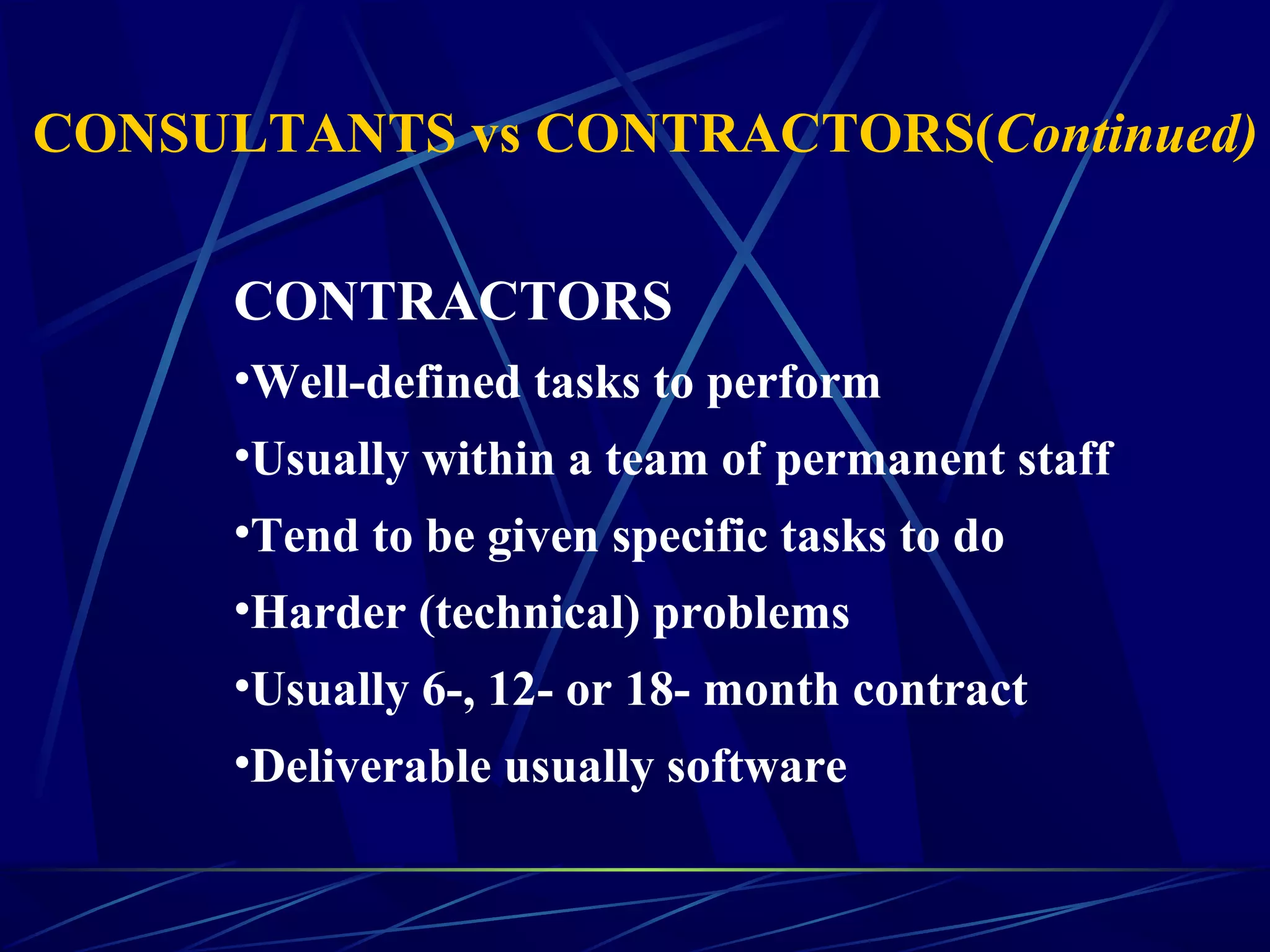 CONTRACTORS
•Well-defined tasks to perform
•Usually within a team of permanent staff
•Tend to be given specific tasks to do
•Harder (technical) problems
•Usually 6-, 12- or 18- month contract
•Deliverable usually software
CONSULTANTS vs CONTRACTORS(Continued)
 