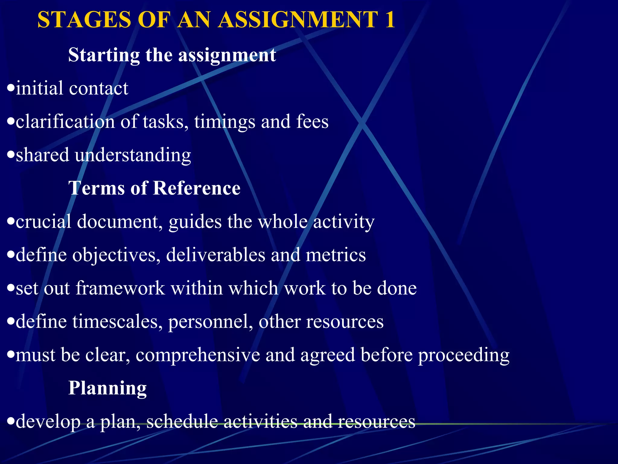 STAGES OF AN ASSIGNMENT 1
Starting the assignment
•initial contact
•clarification of tasks, timings and fees
•shared understanding
Terms of Reference
•crucial document, guides the whole activity
•define objectives, deliverables and metrics
•set out framework within which work to be done
•define timescales, personnel, other resources
•must be clear, comprehensive and agreed before proceeding
Planning
•develop a plan, schedule activities and resources
 