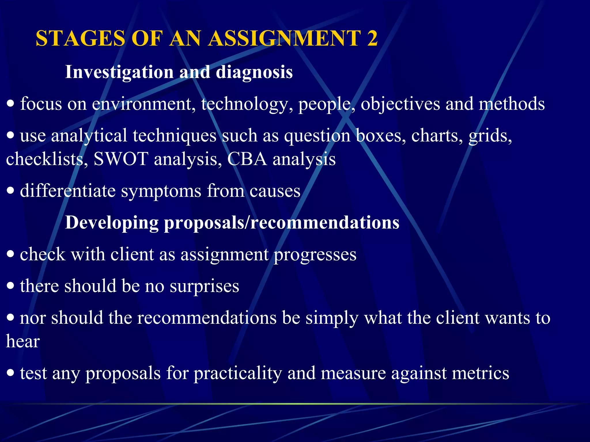 STAGES OF AN ASSIGNMENT 2
Investigation and diagnosis
• focus on environment, technology, people, objectives and methods
• use analytical techniques such as question boxes, charts, grids,
checklists, SWOT analysis, CBA analysis
• differentiate symptoms from causes
Developing proposals/recommendations
• check with client as assignment progresses
• there should be no surprises
• nor should the recommendations be simply what the client wants to
hear
• test any proposals for practicality and measure against metrics
 