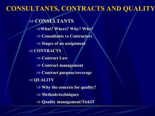 ⇒ CONSULTANTSCONSULTANTS
⇒What? Where? Why? Who?What? Where? Why? Who?
⇒ Consultants vs ContractorsConsultants vs Contractors
⇒ Stages of an assignmentStages of an assignment
⇒ CONTRACTSCONTRACTS
⇒ Contract LawContract Law
⇒ Contract managementContract management
⇒ Contract purpose/coverageContract purpose/coverage
⇒ QUALITYQUALITY
⇒ Why the concern for quality?Why the concern for quality?
⇒ Methods/techniquesMethods/techniques
⇒ Quality management/TickITQuality management/TickIT
CONSULTANTS, CONTRACTS AND QUALITY
 