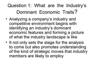 Question 1: What are the Industry’s
Dominant Economic Traits?
• Analyzing a company’s industry and
competitive environment begins with
identifying an industry’s dominant
economic features and forming a picture
of what the industry landscape is like
• It not only sets the stage for the analysis
to come but also promotes understanding
of the kind of strategic moves that industry
members are likely to employ
 