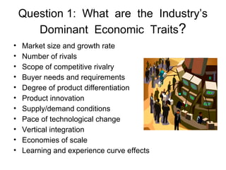 • Market size and growth rate
• Number of rivals
• Scope of competitive rivalry
• Buyer needs and requirements
• Degree of product differentiation
• Product innovation
• Supply/demand conditions
• Pace of technological change
• Vertical integration
• Economies of scale
• Learning and experience curve effects
Question 1: What are the Industry’s
Dominant Economic Traits?
 