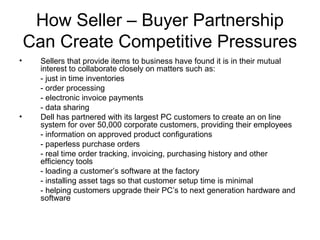 How Seller – Buyer Partnership
Can Create Competitive Pressures
• Sellers that provide items to business have found it is in their mutual
interest to collaborate closely on matters such as:
- just in time inventories
- order processing
- electronic invoice payments
- data sharing
• Dell has partnered with its largest PC customers to create an on line
system for over 50,000 corporate customers, providing their employees
- information on approved product configurations
- paperless purchase orders
- real time order tracking, invoicing, purchasing history and other
efficiency tools
- loading a customer’s software at the factory
- installing asset tags so that customer setup time is minimal
- helping customers upgrade their PC’s to next generation hardware and
software
 