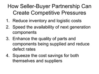 How Seller-Buyer Partnership Can
Create Competitive Pressures
1. Reduce inventory and logistic costs
2. Speed the availability of next generation
components
3. Enhance the quality of parts and
components being supplied and reduce
defect rates
4. Squeeze the cost savings for both
themselves and suppliers
 