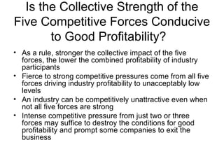 Is the Collective Strength of the
Five Competitive Forces Conducive
to Good Profitability?
• As a rule, stronger the collective impact of the five
forces, the lower the combined profitability of industry
participants
• Fierce to strong competitive pressures come from all five
forces driving industry profitability to unacceptably low
levels
• An industry can be competitively unattractive even when
not all five forces are strong
• Intense competitive pressure from just two or three
forces may suffice to destroy the conditions for good
profitability and prompt some companies to exit the
business
 
