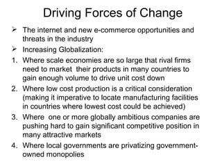 Driving Forces of Change
 The internet and new e-commerce opportunities and
threats in the industry
 Increasing Globalization:
1. Where scale economies are so large that rival firms
need to market their products in many countries to
gain enough volume to drive unit cost down
2. Where low cost production is a critical consideration
(making it imperative to locate manufacturing facilities
in countries where lowest cost could be achieved)
3. Where one or more globally ambitious companies are
pushing hard to gain significant competitive position in
many attractive markets
4. Where local governments are privatizing government-
owned monopolies
 