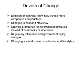 Drivers of Change
 Diffusion of technical know how across more
companies and countries
 Changes in cost and efficiency
 Growing preference for differentiated products
instead of commodity or vice versa
 Regulatory influences and government policy
changes
 Changing societal concerns, attitudes and life styles
 