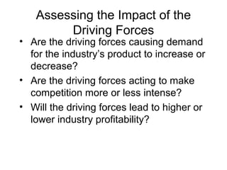 Assessing the Impact of the
Driving Forces
• Are the driving forces causing demand
for the industry’s product to increase or
decrease?
• Are the driving forces acting to make
competition more or less intense?
• Will the driving forces lead to higher or
lower industry profitability?
 