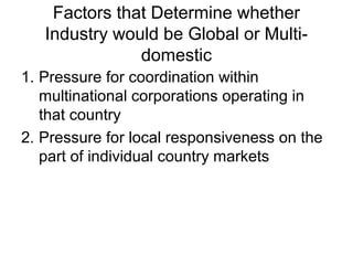 Factors that Determine whether
Industry would be Global or Multi-
domestic
1. Pressure for coordination within
multinational corporations operating in
that country
2. Pressure for local responsiveness on the
part of individual country markets
 