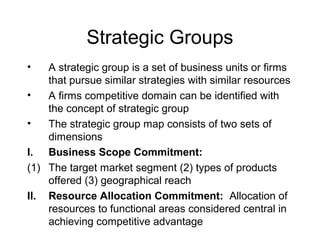 Strategic Groups
• A strategic group is a set of business units or firms
that pursue similar strategies with similar resources
• A firms competitive domain can be identified with
the concept of strategic group
• The strategic group map consists of two sets of
dimensions
I. Business Scope Commitment:
(1) The target market segment (2) types of products
offered (3) geographical reach
II. Resource Allocation Commitment: Allocation of
resources to functional areas considered central in
achieving competitive advantage
 