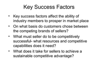 Key Success Factors
• Key success factors affect the ability of
industry members to prosper in market place
• On what basis do customers chose between
the competing brands of sellers?
• What must seller do to be competitively
successful- what resources and competitive
capabilities does it need?
• What does it take for sellers to achieve a
sustainable competitive advantage?
 