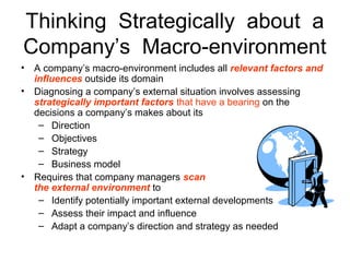 Thinking Strategically about a
Company’s Macro-environment
• A company’s macro-environment includes all relevant factors and
influences outside its domain
• Diagnosing a company’s external situation involves assessing
strategically important factors that have a bearing on the
decisions a company’s makes about its
– Direction
– Objectives
– Strategy
– Business model
• Requires that company managers scan
the external environment to
– Identify potentially important external developments
– Assess their impact and influence
– Adapt a company’s direction and strategy as needed
 