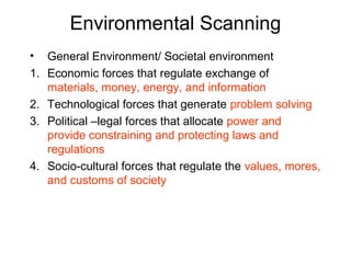 Environmental Scanning
• General Environment/ Societal environment
1. Economic forces that regulate exchange of
materials, money, energy, and information
2. Technological forces that generate problem solving
3. Political –legal forces that allocate power and
provide constraining and protecting laws and
regulations
4. Socio-cultural forces that regulate the values, mores,
and customs of society
 