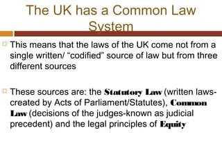 The UK has a Common Law
System
 This means that the laws of the UK come not from a
single written/ “codified” source of law but from three
different sources
 These sources are: the Statutory Law (written laws-
created by Acts of Parliament/Statutes), Common
Law (decisions of the judges-known as judicial
precedent) and the legal principles of Equity
 