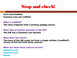 Stop and check!
 Civil Law-Codified
 Common Law-not codified
 What is codified?
 The laws originate from a primary written source
 What type of system operates in the UK?
 The UK has a Common Law System
 What does this mean?
 The laws of the UK come not from a single written (“codified”)
source of law but from three sources
 What are these three sources of law?
 Statutory Law
 Common Law
 Equity
 