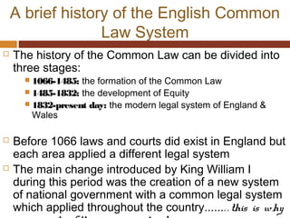 A brief history of the English Common
Law System
 The history of the Common Law can be divided into
three stages:
 1066-1485: the formation of the Common Law
 1485-1832: the development of Equity
 1832-present day: the modern legal system of England &
Wales
 Before 1066 laws and courts did exist in England but
each area applied a different legal system
 The main change introduced by King William I
during this period was the creation of a new system
of national government with a common legal system
which applied throughout the country....... . this is why
 