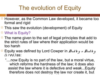 The evolution of Equity
 However, as the Common Law developed, it became too
formal and rigid
 This saw the evolution (development) of Equity
 What is Equity?
 The name given to the set of legal principles that add to
the strict rules of law where their application would be
too harsh
 Equity was defined by Lord Cowper in Dudle y v Dudle y
(1 7 0 5) as:
“....now Equity is no part of the law, but a moral virtue,
which reforms the hardness of the law; it does also
assist the law where it is defective and weak...Equity
therefore does not destroy the law nor create it, but
 