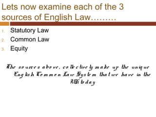 Lets now examine each of the 3
sources of English Law………
1. Statutory Law
2. Common Law
3. Equity
The so urce s abo ve , co lle ctive ly m ake up the uniq ue
Eng lish Co m m o n Law Syste m that we have in the
UK to day
 