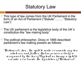 Statutory Law
 This type of law comes from the UK Parliament in the
form of an Act of Parliament (“Statute”…….. “Statutory
Law”)
 The UK parliament is the legislative body of the UK`s
constitution-the “law making body”
 The political philosopher, Dicey in 1885 described
parliament’s law making powers as follows:
“Parliam e nt. . . has. . . the rig ht to m ake o r unm ake any law
whate ve r; and furthe r, that no pe rso n o r bo dy is
re co g nise d by the law o f Eng land as having a rig ht to
o ve rride o r se t aside the le g islatio n o f Parliam e nt”.
 