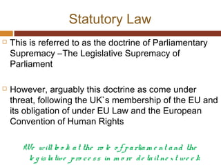 Statutory Law
 This is referred to as the doctrine of Parliamentary
Supremacy –The Legislative Supremacy of
Parliament
 However, arguably this doctrine as come under
threat, following the UK`s membership of the EU and
its obligation of under EU Law and the European
Convention of Human Rights
We willlo o k at the ro le o f parliam e nt and the
le g islative pro ce ss in m o re de tailne xt we e k
 